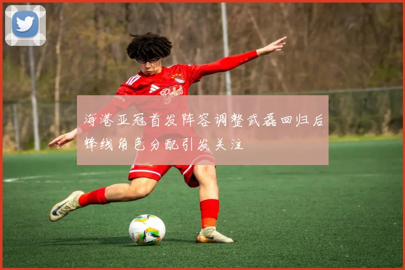 海港亚冠首发阵容调整武磊回归后锋线角色分配引发关注