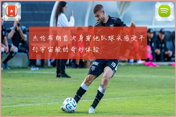 杰伦布朗首次身穿他队球衣感受平行宇宙般的奇妙体验