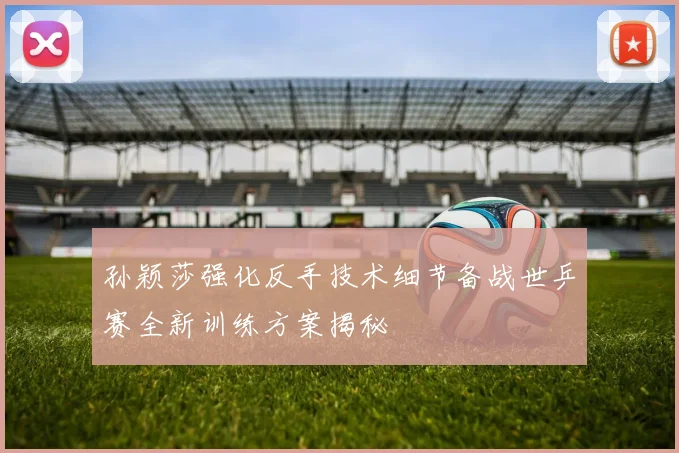孙颖莎强化反手技术细节备战世乒赛全新训练方案揭秘